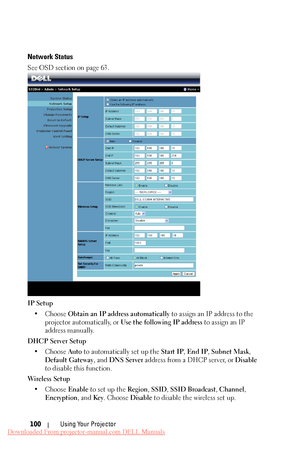 Page 100 
  
 
Network Status 
See OSD section on page 63. 
IP Setup  •	  Choose  Obtain an IP a ddress automatically to assign an IP address to the 
projector automatically, or  Use the following IP address  to assign an IP 
address manually. 
DHCP Server Setup  •	  Choose  Auto to automatically set up the  Start IP, End IP , Subnet Mask, 
Default Gateway , and DNS Server  address from a DHCP server, or  Disable 
to disable this function. 
Wireless Setup  •  Choose  Enable to set up the  Region, SSID, SSID...