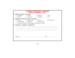Page 38–38–
OWNERS INSURANCE PREMIUM
CREDIT REQUEST (cont.)
E . SMOKE DETECTOR LOCATIONS:
  
 Furnace Room    
 Kitchen    
 Bedrooms    
 Attic
  
 Basement    
 Living Room    
 Dining Room    
 Hall
F . BURGLARY DETECTING DEVICE LOCATIONS:
  
 Front Door    
 Basement Door     
 Rear Door    
 All Exterior Doors
  
 1st Floor Windows    
 All windows    
 Interior Locations
  
 All Accessible Openings, Including Skylights, Air Conditioners and Vents
G . ADDITIONAL PERTINENT INFORMATION:...