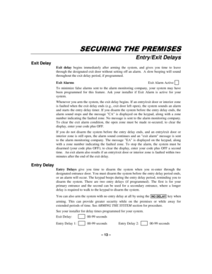 Page 13– 13 –
6(&85,1*7+(35(0,6(6
Entry/Exit Delays
Exit Delay
Exit delay begins immediately after arming the system, and gives you time to leave
through the designated exit door without setting off an alarm.  A slow beeping will sound
throughout the exit delay period, if programmed.
Exit AlarmsExit Alarm Active     
  
To minimize false alarms sent to the alarm monitoring company, your system may have
been programmed for this feature. Ask your installer if Exit Alarm is active for your
system.    
Whenever...