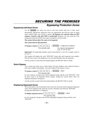 Page 15– 15 –
6(&85,1*7+(35(0,6(6
Bypassing Protection Zones
Bypassing Individual Zones
Use the BYPASS key when you want to arm your system with one or more zones
intentionally unprotected. Bypassed zones are unprotected and will not cause an alarm
when violated while your system is armed. All bypasses are removed when an OFF
sequence (security code plus OFF) is performed. Bypasses are also removed if the
arming procedure that follows the bypass command is not successful.
The system will not allow fire zones...