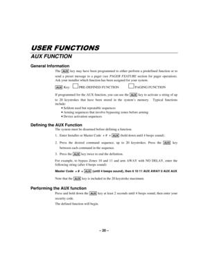 Page 20– 20 –
86(5)81&7,216
AUX FUNCTION
General Information
The AUX key may have been programmed to either perform a predefined function or to
send a preset message to a pager (see PAGER FEATURE section for pager operation).
Ask your installer which function has been assigned for your system.
AUX Key:    
PRE-DEFINED FUNCTION 
PAGING FUNCTION
If programmed for the AUX function, you can use the 
AUX key to activate a string of up
to 20 keystrokes that have been stored in the system’s memory.  Typical...
