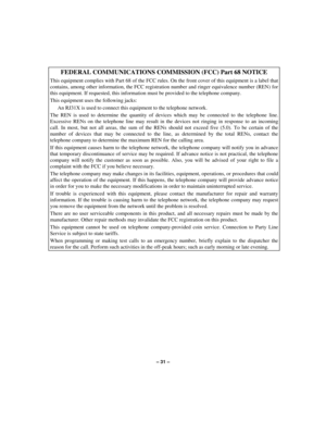 Page 31– 31 –
FEDERAL COMMUNICATIONS COMMISSION (FCC) Part 68 NOTICE
This equipment complies with Part 68 of the FCC rules. On the front cover of this equipment is a label that
contains, among other information, the FCC registration number and ringer equivalence number (REN) for
this equipment. If requested, this information must be provided to the telephone company.
This equipment uses the following jacks:
An RJ31X is used to connect this equipment to the telephone network.
The REN is used to determine the...