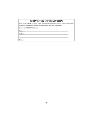 Page 35– 35 –
SERVICING INFORMATION
Your local ADEMCO dealer is the person best qualified to service your alarm system.
Arranging some kind of regular service program with him is advisable.
Your local ADEMCO dealer is:
Name:                                                                                                                       
Address:...