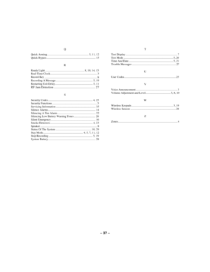Page 37– 37 –
Q
Quick Arming ........................................................... 5, 11, 12
Quick Bypass...................................................................... 15
R
Ready Light ........................................................ 8, 10, 14, 15
Real-Time Clock................................................................... 3
Record Key
........................................................................... 8
Recording A Message...