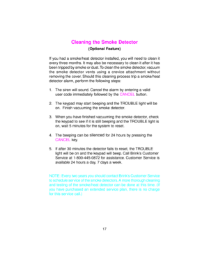 Page 18Cleaning the Smoke Detector
(Optional Feature)
If you had a smoke/heat detector installed, you will need to clean it
every three months. It may also be necessary to clean it after it has
been tripped by smoke or dust. To clean the smoke detector,
 vacuum
the smoke detector vents using a crevice attachment without
removing the cover. Should this cleaning process trip a smoke/heat
detector alarm, perform the following steps:
1. The siren will sound. Cancel the alarm by entering a valid
user code...