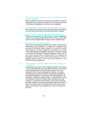 Page 2421.Will I receive a discount on my insurance for having a security
system installed?
Most homeowner’s policies offer discounts. Questions should be
addressed to your insurance company. For your records, we furnish
a Certificate of Installation at the time of your installation.
22.Do you provide an incentive for referring another customer?
Brink’s offers you one month free monitoring for each new customer
you refer that has the Brink’s Home Security system installed.
23.How do I receive credit for...