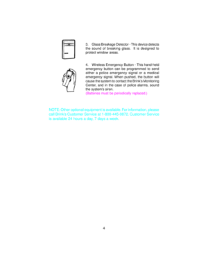 Page 53. Glass Breakage Detector - This device detects
the sound of breaking glass.  It is designed to
protect window areas.
4. Wireless Emergency Button - This hand-held
emergency button can be programmed to send
either a police emergency signal or a medical
emergency signal. When pushed, the button will
cause the system to contact the Brink’s Monitoring
Center, and in the case of police alarms, sound
the system’s siren.
(Batteries must be periodically replaced.)
NOTE: Other optional equipment is available....