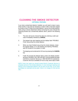 Page 2020
CLEANING THE SMOKE DETECTOR
(OPTIONAL FEATURE)
If you had a smoke/heat detector installed, you will need to clean it every
three months. It may also be necessary to clean it after it has been tripped
by smoke or dust. To clean the smoke detector, vacuum the smoke detector
vents using a crevice attachment without removing the cover. Should this
cleaning process trip a smoke/heat detector alarm, perform the following
steps:
1. The siren will sound. Cancel the alarm by entering a valid user
code...