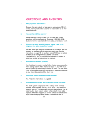 Page 2323
QUESTIONS AND ANSWERS
1. Who pays false alarm fines?
Because the vast majority of false alarms are outside of Brink’s
control, we require that the customer be responsible for all their
false alarm fines.
2. How can I avoid false alarms?
Review the instructions on page 2. If you have any further
questions, call Brink’s Customer Service at 1-800-445-0872.
Customer Service is available 24 hours a day, seven days a week.
3. If I go on vacation, should I give my master code to my
neighbor who takes care of...