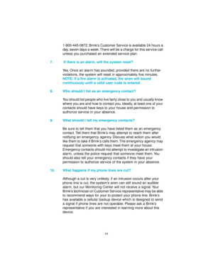 Page 2424
1-800-445-0872. Brink’s Customer Service is available 24 hours a
day, seven days a week. There will be a charge for this service call
unless you purchased an extended service plan.
7.  If there is an alarm, will the system reset?
Yes. Once an alarm has sounded, provided there are no further
violations, the system will reset in approximately five minutes.
NOTE: If a fire alarm is activated, the siren will sound
continuously until a valid user code is entered.
8. Who should I list as an emergency...