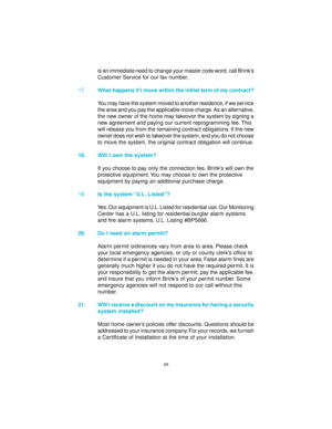 Page 2626
is an immediate need to change your master code word, call Brink’s
Customer Service for our fax number.
17.What happens if I move within the initial term of my contract?
You may have the system moved to another residence, if we service
the area and you pay the applicable move charge. As an alternative,
the new owner of the home may takeover the system by signing a
new agreement and paying our current reprogramming fee. This
will release you from the remaining contract obligations. If the new
owner...