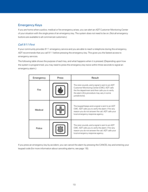 Page 16Emergency Keys
If you are home when a police, medical or fire emergency arises, you can alert an ADT Cust\
omer Monitoring Center 
of your situation with the single press of an emergency key. The system \
does not need to be on. (Not all emergency 
buttons are available to all commercial customers.)  
Call 911 First
If your community provides 911 emergency service and you are able to rea\
ch a telephone during the emergency, 
ADT recommends that you call 911 before pressing the emergency key. This\...