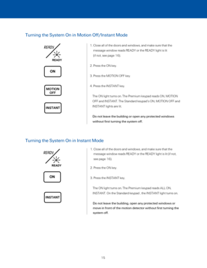 Page 21Turning the System On in Motion Off/Instant Mode
1.  Close all of the doors and windows, and make sure that the  
message window reads READY or the READY light is lit  
(if not, see page 16).
2. Press the ON key. 
3. Press the MOTION OFF key. 
4. Press the INSTANT key. 
     The ON light turns on. The Premium keypad reads ON, MOTION 
OFF and INSTANT. The Standard keypad’s ON, MOTION OFF and 
INSTANT lights are lit. 
      Do not leave the building or open any protected windows  
without first turning the...