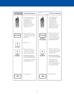 Page 23  7.  If the READY light does not  
turn on, see the Frequently 
Asked Questions at  
www.MyADT.com, or  
call Customer Care at  
800.445.0872 for further 
assistance in correcting the 
not-ready condition.
 8.  To turn the system on, you 
must first turn off the zone that 
is not ready to arm. Press the 
OPTIONS key. 
  9. Press the 1 key. 
10.   Enter the number of the 
not-ready zone, which is the 
number of the illuminated 
light you observed in step 3. 
       CAUTION: If you bypass a 
zone, it will...