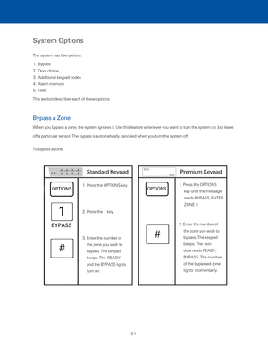 Page 27System Options
The system has five options:
1.  Bypass
2.  Door chime
3.  Additional keypad codes
4.  Alarm memory
5.  Test
This section describes each of these options. 
Bypass a Zone 
When you bypass a zone, the system ignores it. Use this feature whenever\
 you want to turn the system on, but leave 
off a particular sensor. The bypass is automatically canceled when you turn the system off. 
To bypass a zone:
1. Press the OPTIONS key. 
2. Press the 1 key. 
3. Enter the number of 
the zone you wish to...