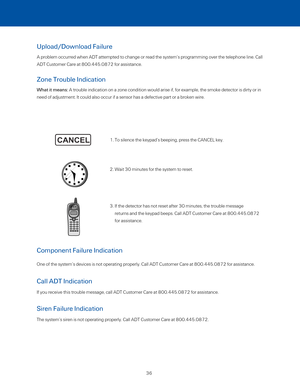 Page 41Upload/Download Failure 
A problem occurred when ADT attempted to change or read the system’s programming over the t\
elephone line. Call 
ADT Customer Care at 800.445.0872 for assistance. 
Zone Trouble Indication  
What it means: A trouble indication on a zone condition would arise if, for example, th\
e smoke detector is dirty or in 
need of adjustment. It could also occur if a sensor has a defective part\
 or a broken wire. 
1. To silence the keypad’s beeping, press the CANCEL key. 
2. Wait 30 minutes...