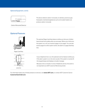 Page 12This device detects carbon monoxide, an odorless, poisonous gas. 
Improperly maintained appliances such as hot water heaters can 
produce carbon monoxide.
If your telephone line is cut, the optional Line Cut feature notifies yo\
u. 
If the alarm system is on, the siren sounds. If the system is turned off\
, 
the keypad beeps and displays a trouble message. 
Because a line cut results in a loss of telephone service, this event is\
 
not reported to an ADT Customer Monitoring Center.
Line Cut
Carbon...