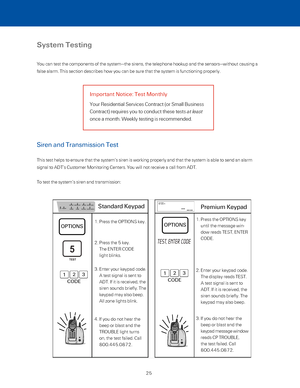 Page 31System Testing
You can test the components of the system—the sirens, the telephone h\
ookup and the sensors—without causing a 
false alarm. This section describes how you can be sure that the system \
is functioning properly.
Important Notice: Test Monthly
Your Residential Services Contract (or Small Business  
Contract) requires you to conduct these tests at least  
once a month. Weekly testing is recommended.
Siren and Transmission Test 
This test helps to ensure that the system’s siren is working...