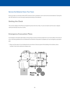 Page 45Service the Detector Every Two Years 
Every two years, you should contact ADT Customer Care to schedule a visi\
t to service the smoke detector. During this 
call, ADT performs a more thorough cleaning and testing of the detector.\
 
Setting the Clock
Emergency Evacuation Plans
An emergency evacuation plan helps to ensure that you and your family es\
cape from your home safely in the event of 
a fire. Use these guidelines from the National Fire Protection Associati\
on to prepare your own emergency...