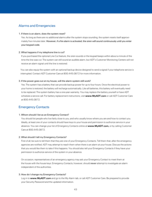 Page 49Alarms and Emergencies 
1.  If there is an alarm, does the system reset? 
Yes. As long as there are no additional alarms after the system stops so\
unding, the system resets itself approxi-
mately five minutes later. However, if a fire alarm is activated, the siren will sound continuously\
 until you enter 
your keypad code.  
2.  What happens if my telephone line is cut? 
If you purchased the optional Line Cut feature, the siren sounds or the \
keypad beeps within about a minute of the 
time the line...