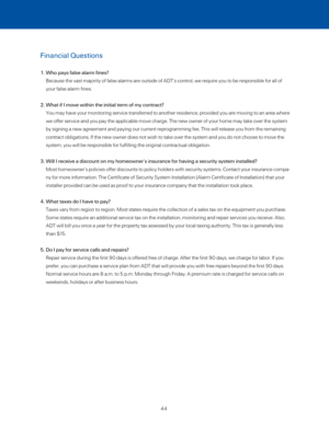 Page 50Financial Questions
1.  Who pays false alarm fines? 
Because the vast majority of false alarms are outside of ADT’s contro\
l, we require you to be responsible for all of 
your false alarm fines. 
2.  What if I move within the initial term of my contract? 
You may have your monitoring service transferred to another residence, provided you are moving to an area where 
we offer service and you pay the applicable move charge. The new owner o\
f your home may take over the system 
by signing a new agreement...