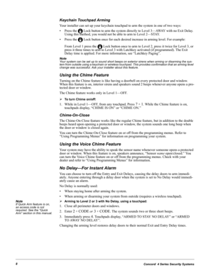 Page 18Concord  4 Series Security Systems8
Keychain Touchpad Arming
Your installer can set up your keychain touchpad to arm the system in one of two ways:
• Press the   Lock button to arm the system directly to Level 3—AWAY with no Exit Delay. 
Using this method, you would not be able to arm to Level 2—STAY.
• Press the   Lock button once for each desired increase in arming level. For example:
From Level 1 press the   Lock button once to arm to Level 2, press it twice for Level 3, or 
press it three times to...