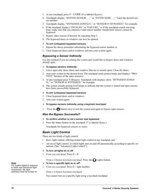 Page 20Concord  4 Series Security Systems10
3. At any touchpad, press # + CODE (# is labeled Bypass)
4. Touchpads display, “BYPASS SENSOR _ _,” or “ENTER SNSR _ _.” Enter the desired sen-
sor number.
5. Touchpads display, “BYPASSED ZONES 01,” or “SENSOR 01 BYPASSED,” for example.
6. If the touchpad displays “INVALID,” or “FAILURE,” or if the touchpad sounds one long 
beep, make sure that you entered a valid sensor number. Smoke/heat sensors cannot be 
bypassed.
7. Bypass other sensors if desired, by repeating...