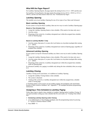 Page 35Concord  4 Series Security Systems25
What Will the Pager Report?
For Latchkey Opening Reports, the page reports the arming level as 111 (1—OFF) and the user.
For Latchkey Closing Reports, the page reports the arming level as 222 (2—STAY) or 333 (3—
AWAY), and the user that armed to that level. See “Notification By Pager”.
Latchkey Opening
The installer can set up Latchkey Opening for one of two types of use: Basic and Advanced.
Basic Latchkey Opening
If your system is set up for Basic Latchkey, there are...