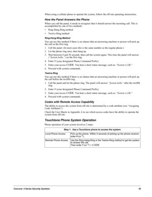 Page 45Concord  4 Series Security Systems35
When using a cellular phone to operate the system, follow the off-site operating instructions.
How the Panel Answers the Phone
When you call the panel, it needs to recognize that it should answer the incoming call. This is 
accomplished by one of two methods: 
• Ring-Hang-Ring method
• Twelve-Ring method
Ring-Hang-Ring Method
You can use this method if there is no chance that an answering machine or person will pick up 
the call on the first ring.
1. Call the panel....