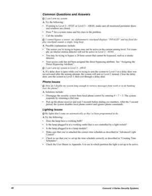 Page 50Concord  4 Series Security Systems40
Common Questions and Answers
Q. I can’t arm my system.
A. Try the following:
• If arming to Level 2—STAY or Level 3—AWAY, make sure all monitored perimeter doors 
and windows are closed.
• Press 
* for a system status and for clues to the problem.
• Call the installer.
Q. I cannot bypass a sensor: my alphanumeric touchpad displays “INVALID” and my fixed dis-
play touchpad sounds a single, long beep.
A. Possible explanations include:
• The sensor you’re trying to...