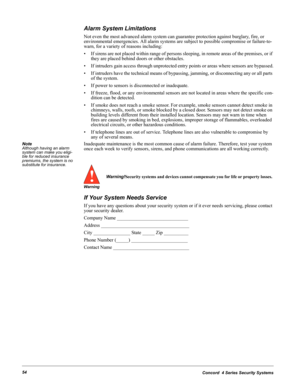 Page 64Concord  4 Series Security Systems54
Alarm System Limitations
Not even the most advanced alarm system can guarantee protection against burglary, fire, or 
environmental emergencies. All alarm systems are subject to possible compromise or failure-to-
warn, for a variety of reasons including:
• If sirens are not placed within range of persons sleeping, in remote areas of the premises, or if 
they are placed behind doors or other obstacles.
• If intruders gain access through unprotected entry points or...