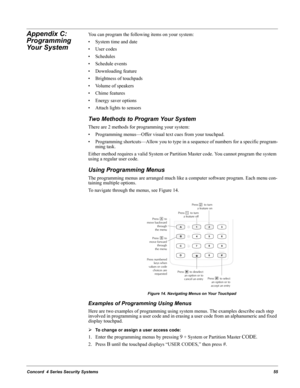 Page 65Concord  4 Series Security Systems55
Appendix C: 
Programming 
Your SystemYou can program the following items on your system:
• System time and date
•User codes
• Schedules
• Schedule events
• Downloading feature
• Brightness of touchpads
• Volume of speakers
• Chime features
• Energy saver options
• Attach lights to sensors
Two Methods to Program Your System
There are 2 methods for programming your system:
• Programming menus—Offer visual text cues from your touchpad.
• Programming shortcuts—Allow you...