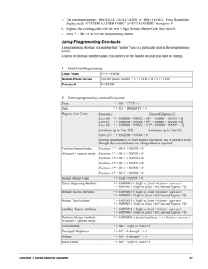 Page 67Concord  4 Series Security Systems57
3. The touchpad displays “REGULAR USER CODES” or “REG CODES.” Press B until the 
display reads “SYSTEM MASTER CODE” or “SYS MASTER,” then press 
#. 
4. Replace the existing code with the new 4 digit System Master Code then press 
#.
5. Press 
* + 00 + # to exit the programming menus.
Using Programming Shortcuts 
A programming shortcut is a number that “jumps” you to a particular spot in the programming 
menus.
A series of shortcut numbers takes you directly to the...