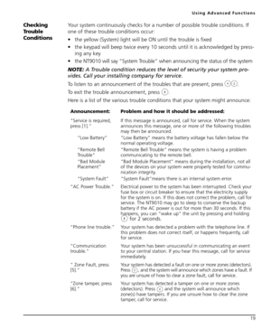 Page 23Using Advanced Functions
19
Checking 
Trouble 
ConditionsYour system continuously checks for a number of possible trouble conditions. If 
one of these trouble conditions occur:
 the yellow (System) light will be ON until the trouble is fixed
 the keypad will beep twice every 10 seconds until it is acknowledged by press-
ing any key
 the NT9010 will say “System Trouble” when announcing the status of the system
NOTE: A Trouble condition reduces the level of security your system pro-
vides. Call your...