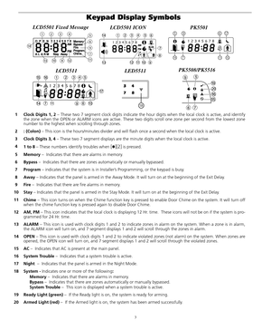 Page 73
Keypad Display Symbols 
1 Clock Digits 1, 2 – These two 7 segment clock digits indicate the hour digits when the local clock is active, and identify
the zone when the OPEN or ALARM icons are active. These two digits scroll one zone per second from the lowest zone
number to the highest when scrolling through zones.
2: (Colon) – This icon is the hours/minutes divider and will flash once a second when the local clock is active. 
3 Clock Digits 3, 4 – These two 7 segment displays are the minute digits when...