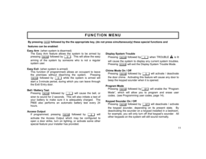 Page 11By pressing 
A
 followed by the the appropriate key, (do not press simultaneously) these special functions and 
features can be enabled: 
Easy Arm  (when system is disarmed) 
The Easy Arm feature allows the system to be armed by 
pressing 
A
 followed by 
0
.  This will allow the easy 
arming of the system by someone who is not a regular 
system user. 
 
 Easy Exit  (when system is armed) 
This function (if programmed) allows an occupant to leave 
the premises without disarming the system.  Pressing 
A...