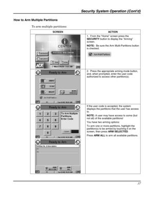 Page 17Security System Operation (Contd) 
17 
 
How to Arm Multiple Partitions 
To arm multiple partitions: 
SCREEN ACTION 
 1.  From the Home screen press the 
SECURITY button to display the Arming 
screen. 
NOTE:  Be sure the Arm Multi-Partitions button 
is checked. 
 
 
 2.  Press the appropriate arming mode button, 
and, when prompted, enter the user code 
authorized to access other partition(s).   
 
 
 If the user code is accepted, the system 
displays the partitions that the user has access 
to.   
NOTE:...