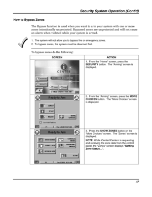 Page 19Security System Operation (Contd) 
19 
 
How to Bypass Zones 
The Bypass function is used when you want to arm your system with one or more 
zones intentionally unprotected. Bypassed zones are unprotected and will not cause 
an alarm when violated while your system is armed.  
 1.  The system will not allow you to bypass fire or emergency zones. 
2.  To bypass zones, the system must be disarmed first. 
To bypass zones do the following: 
SCREEN ACTION  
 1.  From the Home screen, press the 
SECURITY...