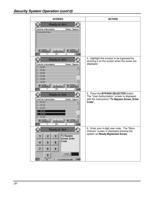 Page 20Security System Operation (contd) 
20 
 SCREEN ACTION  
 
 4.  Highlight the zone(s) to be bypassed by 
touching it on the screen when the zones are 
displayed. 
 
 5.  Press the BYPASS SELECTED button.  
The User Authorization screen is displayed 
with the instructions To Bypass Zones, Enter 
Code. 
 
 6.  Enter your 4-digit user code.  The More 
Choices screen is displayed showing the 
system as Ready-Bypassed Zones.   
  