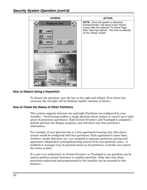 Page 24Security System Operation (contd) 
24 
 SCREEN ACTION  
 
 NOTE:  Once the system is disarmed, 
iCenter/iCenter-i will return to the Home 
screen after the selected “To Home Page 
After” time has expired.  This time is selected 
on the “Setup” screen. 
 
How to Disarm Using a Keyswitch 
To disarm the partition, 
    turn the key to the right and release. If an alarm has 
occurred, the red light will be flashing rapidly (memory of alarm). 
How to Check the Status of Other Partitions 
This system supports...