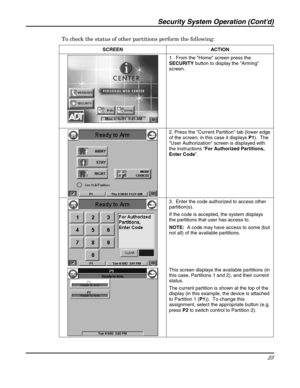 Page 25Security System Operation (Contd) 
25 
 
To check the status of other partitions perform the following: 
SCREEN   ACTION 
 1.  From the Home screen press the 
SECURITY button to display the Arming 
screen. 
 2. Press the Current Partition tab (lower edge 
of the screen; in this case it displays P1).  The 
User Authorization screen is displayed with 
the instructions “For Authorized Partitions, 
Enter Code”. 
 
 
 3.  Enter the code authorized to access other 
partition(s).   
If the code is accepted, the...