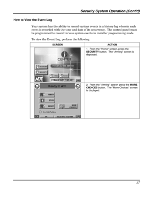 Page 27Security System Operation (Contd) 
27 
 
How to View the Event Log  
Your system has the ability to record various events in a history log wherein each 
event is recorded with the time and date of its occurrence.  The control panel must 
be programmed to record various system events in installer programming mode.  
To view the Event Log, perform the following: 
SCREEN ACTION  
 1.  From the Home screen, press the 
SECURITY button.  The Arming screen is 
displayed. 
 
 2.  From the Arming screen press the...