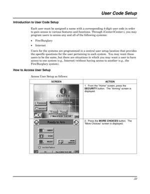 Page 33 
33 
 
User Code Setup 
 
Introduction to User Code Setup 
Each user must be assigned a name with a corresponding 4-digit user code in order 
to gain access to various features and functions. Through iCenter/iCenter-i, you may 
program users to access any and all of the following systems: 
• Fire/Burglary 
• Internet 
Users for the systems are programmed in a central user setup location that provides 
the specific questions for the user pertaining to each system.  You may want these 
users to be the...