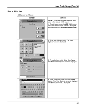 Page 35User Code Setup (Contd) 
35 
 
How to Add a User 
Add a user as follows: 
SCREEN   ACTION 
 NOTE:  Three selections are available: add a 
user, edit a user, or delete a user. 
1.  To add a use, press the ADD USER button.  
The User Authorization screen is displayed 
with the instructions Enter Authorized Code. 
 
 2.  Enter your “Master” code.  The “User 
Options” screen is displayed. 
 3.  Press the box next to Enter User Name.  
The Enter Data keyboard screen is displayed. 
 4.  Type in the user name...