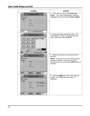 Page 36User Code Setup (contd) 
36 
 SCREEN   ACTION 
 5.  Touch the box next to with Enter User 
Code…  The User Authorization screen is 
displayed with the instructions Enter 4 Digits. 
 
 6.  Enter the 4-digit code for this user.  The 
“User Options” screen is displayed with the 
user’s name and code displayed.   
 
 
 7.  Select the partitions and access level for 
this user.  
NOTE:  If this user is to have Internet access, 
continue to step 8.  If this user is to have 
security access only, press the SAVE...