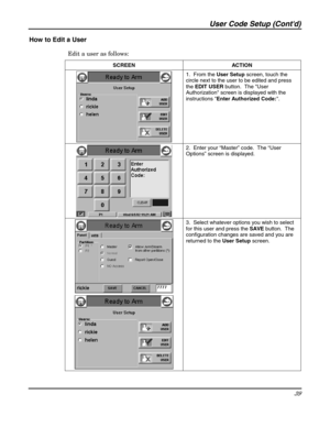 Page 39User Code Setup (Contd) 
39 
 
How to Edit a User 
Edit a user as follows: 
SCREEN   ACTION 
 1.  From the User Setup screen, touch the 
circle next to the user to be edited and press 
the EDIT USER button.  The User 
Authorization screen is displayed with the 
instructions Enter Authorized Code:. 
 2.  Enter your “Master” code.  The “User 
Options” screen is displayed. 
 
 3.  Select whatever options you wish to select 
for this user and press the SAVE button.  The 
configuration changes are saved and...