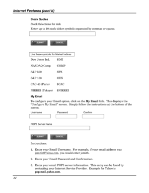 Page 44Internet Features (contd) 
44 
 
Stock Quotes 
Stock Selections for rick 
Enter up to 10 stock ticker symbols separated by commas or spaces. 
 
 
 
 
Use these symbols for Market Indices 
Dow Jones Ind.  $DJI 
NASDAQ Comp  COMP 
S&P 500    SPX 
S&P 100    OEX 
CAC-40 (Paris)  $CAC 
NIKKEI (Tokoyo)  $NIKKEI 
My Email 
To configure your Email option, click on the My Email
My EmailMy Email My Email link.  This displays the 
“Configure My Email” screen.  Simply follow the instructions at the bottom of the...