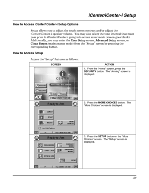 Page 59 
59 
 
iCenter/iCenter-i Setup 
 
How to Access iCenter/iCenter-i Setup Options 
Setup allows you to adjust the touch screen contrast and/or adjust the 
iCenter/iCenter-i speaker volume.  You may also select the time interval that must 
pass prior to iCenter/iCenter-i going into screen saver mode (screen goes blank). 
Additionally, you may enter the Use
UseUse User Setup
r Setupr Setup r Setup screen, Advanced Setup
Advanced SetupAdvanced Setup Advanced Setup screen, or 
Clean Screen
Clean ScreenClean...