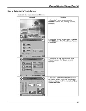 Page 65iCenter/iCenter-i Setup (Contd) 
65 
 
How to Calibrate the Touch Screen 
Calibrate the touch screen as follows:  
SCREEN ACTION 
 1.  From the Home screen, press the 
SECURITY button.  The Arming screen is 
displayed. 
 2.  From the Arming screen press the MORE 
CHOICES button.  The More Choices screen 
is displayed. 
 
 3.  Press the SETUP button on the More 
Choices screen.  The Setup screen is 
displayed. 
 
 4.  Press the ADVANCED SETUP button on 
the Setup screen.  The User Authorization 
screen is...