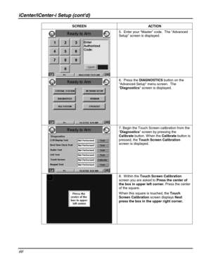 Page 66iCenter/iCenter-i Setup (contd) 
66 
 SCREEN ACTION 
 5.  Enter your “Master” code.  The “Advanced 
Setup” screen is displayed. 
 
 6.  Press the DIAGNOSTICS button on the 
Advanced Setup menu screen.  The 
Diagnostics screen is displayed. 
 
 7. Begin the Touch Screen calibration from the 
Diagnostics screen by pressing the 
Calibrate button. W hen the Calibrate button is 
pressed, the Touch Screen Calibration 
screen is displayed. 
 
 8.  W ithin the Touch Screen Calibration 
screen you are asked to...